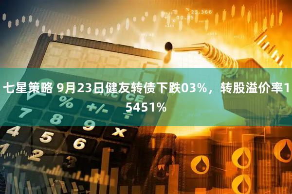 七星策略 9月23日健友转债下跌03%，转股溢价率15451%