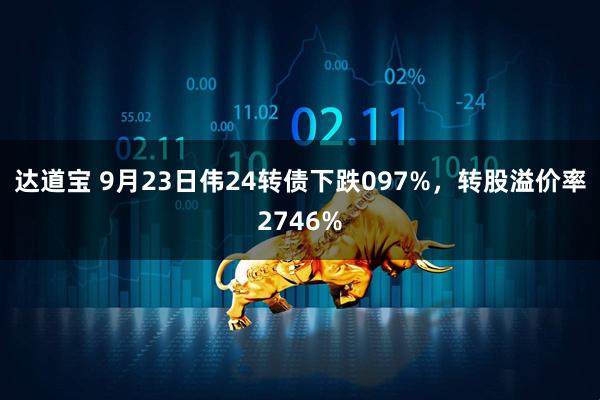 达道宝 9月23日伟24转债下跌097%，转股溢价率2746%