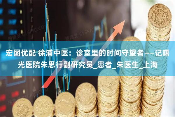 宏图优配 徐浦中医：诊室里的时间守望者——记曙光医院朱思行副研究员_患者_朱医生_上海