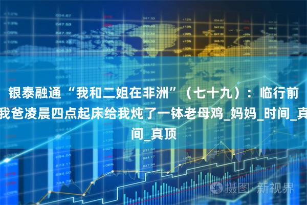 银泰融通 “我和二姐在非洲”（七十九）：临行前，我爸凌晨四点起床给我炖了一钵老母鸡_妈妈_时间_真顶