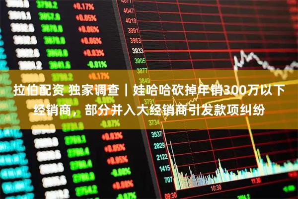 拉伯配资 独家调查｜娃哈哈砍掉年销300万以下经销商，部分并入大经销商引发款项纠纷