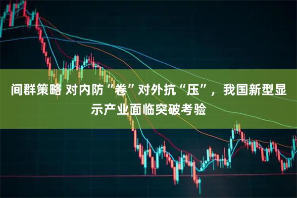 间群策略 对内防“卷”对外抗“压”，我国新型显示产业面临突破考验
