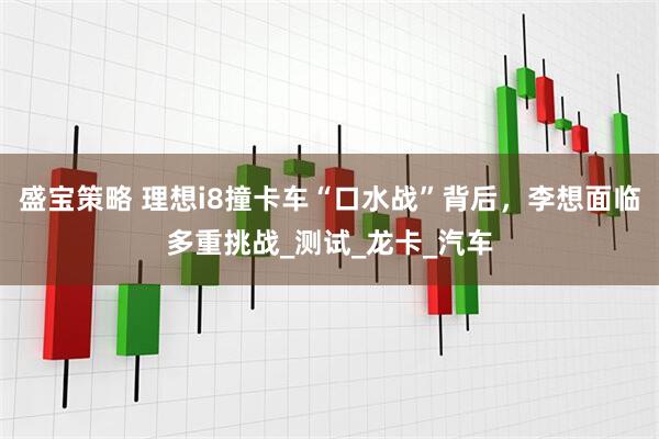 盛宝策略 理想i8撞卡车“口水战”背后，李想面临多重挑战_测试_龙卡_汽车