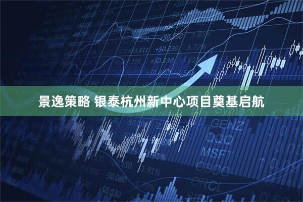 景逸策略 银泰杭州新中心项目奠基启航
