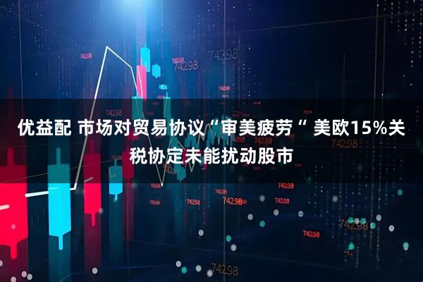 优益配 市场对贸易协议“审美疲劳“ 美欧15%关税协定未能扰动股市