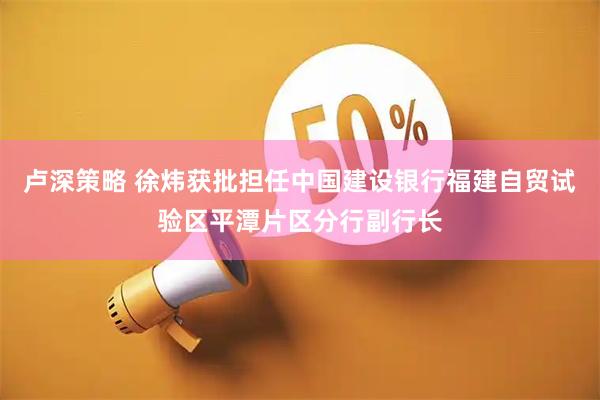 卢深策略 徐炜获批担任中国建设银行福建自贸试验区平潭片区分行副行长