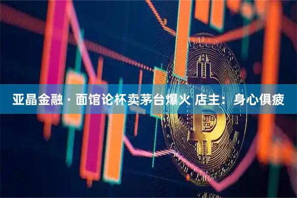 亚晶金融 · 面馆论杯卖茅台爆火 店主：身心俱疲