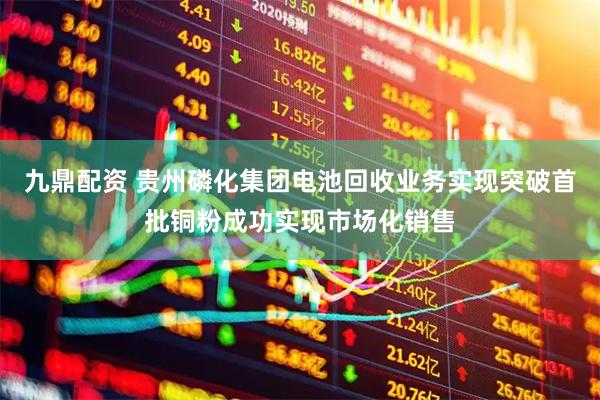 九鼎配资 贵州磷化集团电池回收业务实现突破首批铜粉成功实现市场化销售
