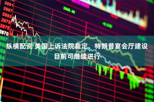 纵横配资 美国上诉法院裁定，特朗普宴会厅建设目前可继续进行