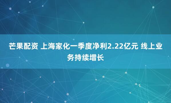 芒果配资 上海家化一季度净利2.22亿元 线上业务持续增长