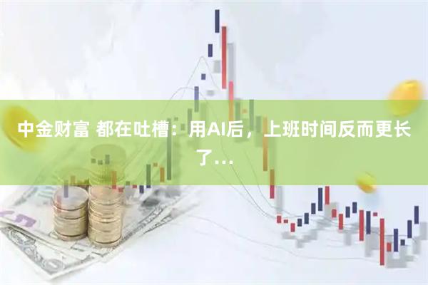 中金财富 都在吐槽：用AI后，上班时间反而更长了…