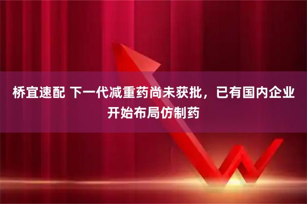 桥宜速配 下一代减重药尚未获批，已有国内企业开始布局仿制药