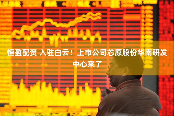 恒盈配资 入驻白云！上市公司芯原股份华南研发中心来了