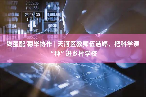 钱盈配 穗毕协作 | 天河区教师伍洁婷，把科学课“种”进乡村学校