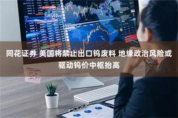 同花证券 美国将禁止出口钨废料 地缘政治风险或驱动钨价中枢抬高