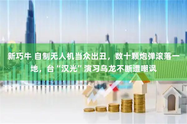 新巧牛 自制无人机当众出丑，数十颗炮弹滚落一地，台“汉光”演习乌龙不断遭嘲讽