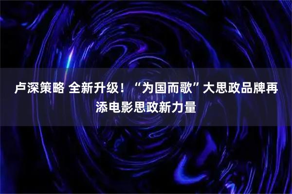 卢深策略 全新升级！“为国而歌”大思政品牌再添电影思政新力量